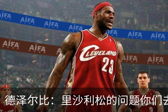 德泽尔比：里沙利松的问题你们去问高层，我和任何人都没有问题